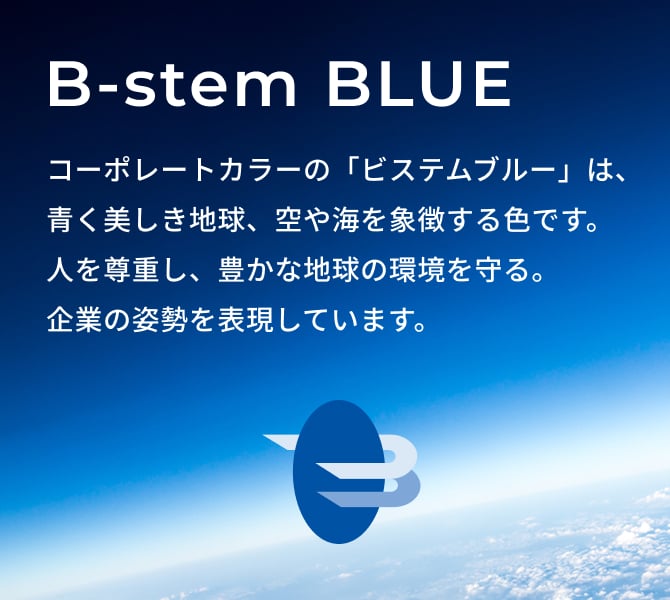B-stem BLUE コーポレートカラーの「ビステムブルー」は、青く美しき地球、空や海を象徴する色です。人を尊重し、豊かな地球の環境を守る。企業の姿勢を表現しています。